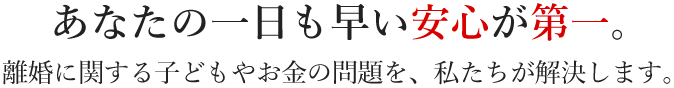 あなたの一日も早い安心が第一。離婚に関する子どもやお金の問題を、私たちが解決します。